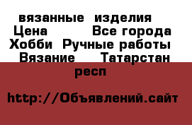 вязанные  изделия  › Цена ­ 100 - Все города Хобби. Ручные работы » Вязание   . Татарстан респ.